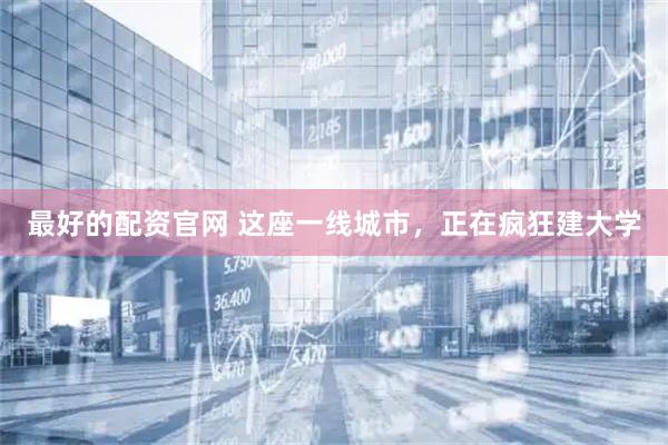 最好的配资官网 这座一线城市，正在疯狂建大学