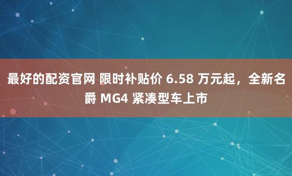 最好的配资官网 限时补贴价 6.58 万元起,全新名爵 MG4 紧凑型车上市