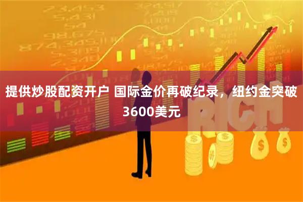 提供炒股配资开户 国际金价再破纪录，纽约金突破3600美元