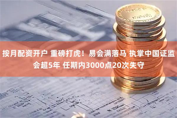 按月配资开户 重磅打虎!易会满落马 执掌中国证监会超5年 任期内3000点20次失守