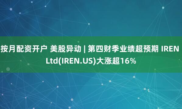 按月配资开户 美股异动 | 第四财季业绩超预期 IREN Ltd(IREN.US)大涨超16%