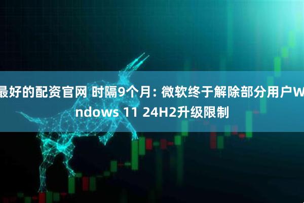 最好的配资官网 时隔9个月: 微软终于解除部分用户Windows 11 24H2升级限制