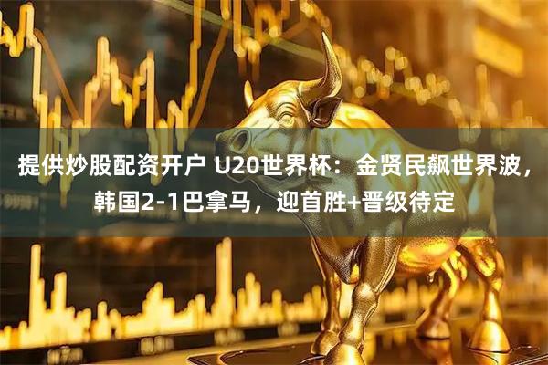 提供炒股配资开户 U20世界杯：金贤民飙世界波，韩国2-1巴拿马，迎首胜+晋级待定