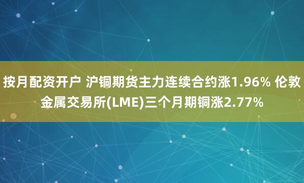 按月配资开户 沪铜期货主力连续合约涨1.96% 伦敦金属交易所(LME)三个月期铜涨2.77%