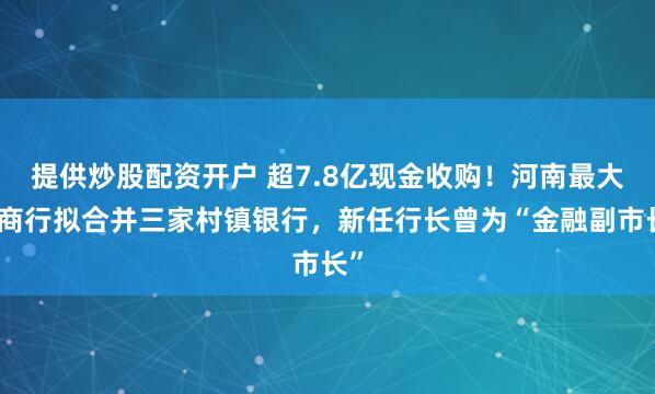 提供炒股配资开户 超7.8亿现金收购!河南最大城商行拟合并三家村镇银行,新任行长曾为“金融副市长”