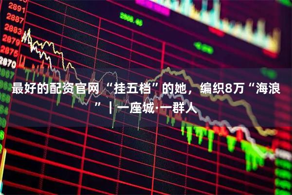 最好的配资官网 “挂五档”的她，编织8万“海浪”｜一座城·一群人