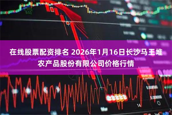 在线股票配资排名 2026年1月16日长沙马王堆农产品股份有限公司价格行情