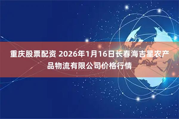 重庆股票配资 2026年1月16日长春海吉星农产品物流有限公司价格行情