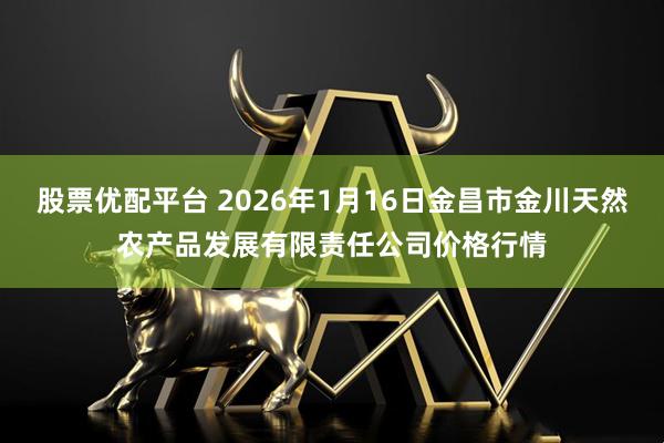 股票优配平台 2026年1月16日金昌市金川天然农产品发展有限责任公司价格行情