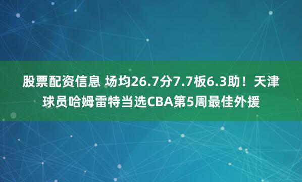 股票配资信息 场均26.7分7.7板6.3助！天津球员哈姆雷特当选CBA第5周最佳外援