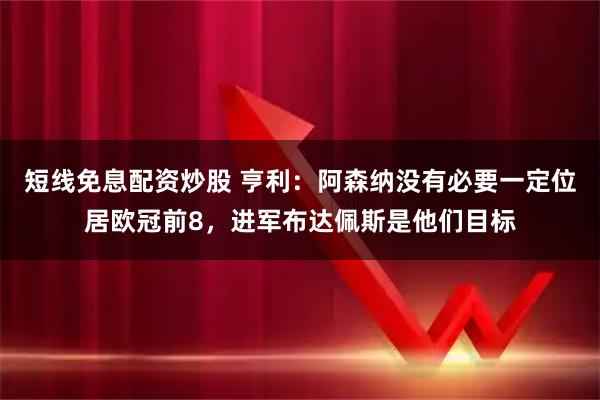 短线免息配资炒股 亨利：阿森纳没有必要一定位居欧冠前8，进军布达佩斯是他们目标