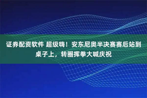 证券配资软件 超级嗨！安东尼奥半决赛赛后站到桌子上，转圈挥拳大喊庆祝