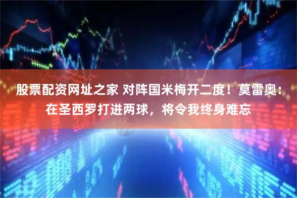 股票配资网址之家 对阵国米梅开二度！莫雷奥：在圣西罗打进两球，将令我终身难忘