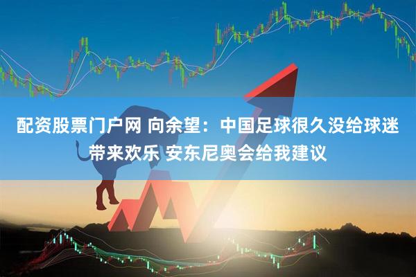 配资股票门户网 向余望：中国足球很久没给球迷带来欢乐 安东尼奥会给我建议