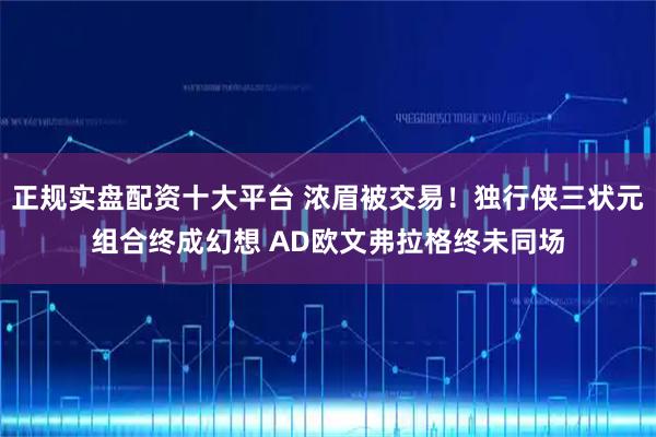 正规实盘配资十大平台 浓眉被交易！独行侠三状元组合终成幻想 AD欧文弗拉格终未同场