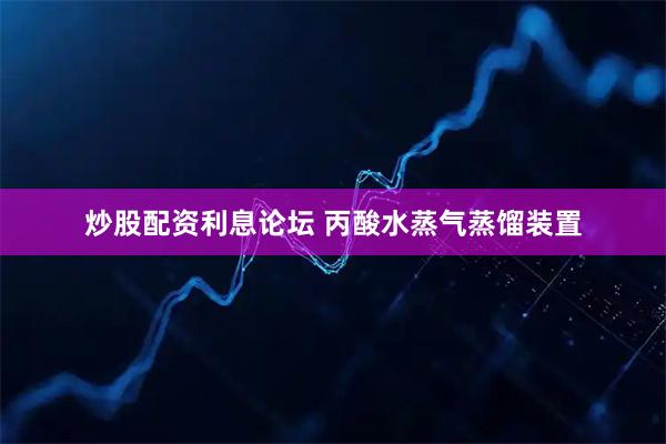 炒股配资利息论坛 丙酸水蒸气蒸馏装置