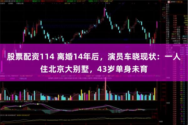 股票配资114 离婚14年后,演员车晓现状:一人住北京大别墅,43岁单身未育