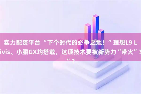 实力配资平台 “下个时代的必争之地!”理想L9 Livis、小鹏GX均搭载,这项技术要被新势力“带火”?