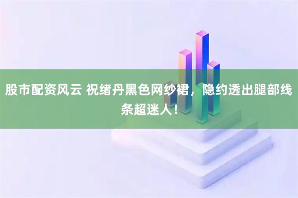 股市配资风云 祝绪丹黑色网纱裙，隐约透出腿部线条超迷人！