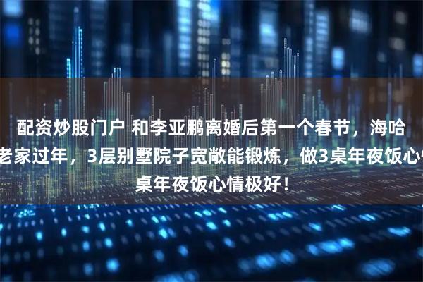 配资炒股门户 和李亚鹏离婚后第一个春节，海哈金喜回老家过年，3层别墅院子宽敞能锻炼，做3桌年夜饭心情极好！