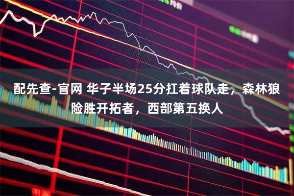 配先查-官网 华子半场25分扛着球队走，森林狼险胜开拓者，西部第五换人