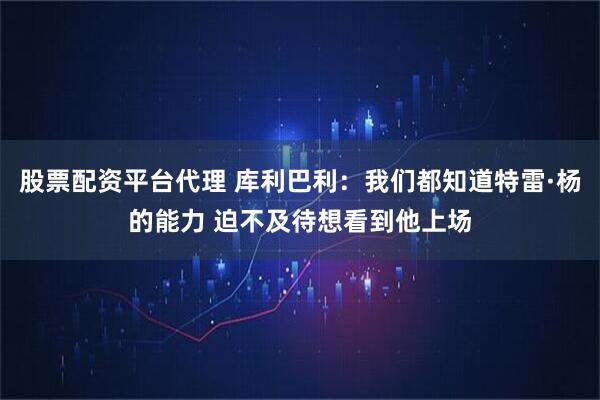 股票配资平台代理 库利巴利：我们都知道特雷·杨的能力 迫不及待想看到他上场