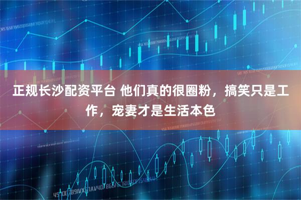 正规长沙配资平台 他们真的很圈粉，搞笑只是工作，宠妻才是生活本色