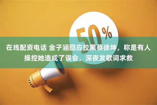 在线配资电话 金子涵回应拉黑蔡徐坤，称是有人操控她造成了误会，深夜发歌词求救