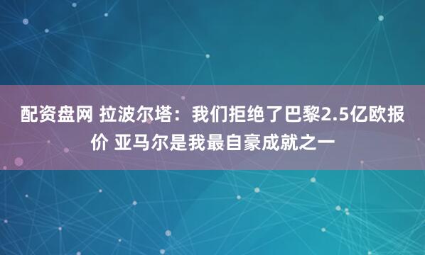 配资盘网 拉波尔塔：我们拒绝了巴黎2.5亿欧报价 亚马尔是我最自豪成就之一