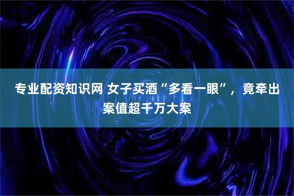 专业配资知识网 女子买酒“多看一眼”,竟牵出案值超千万大案