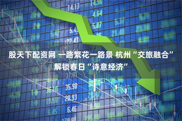 股天下配资网 一路繁花一路景 杭州“交旅融合”解锁春日“诗意经济”