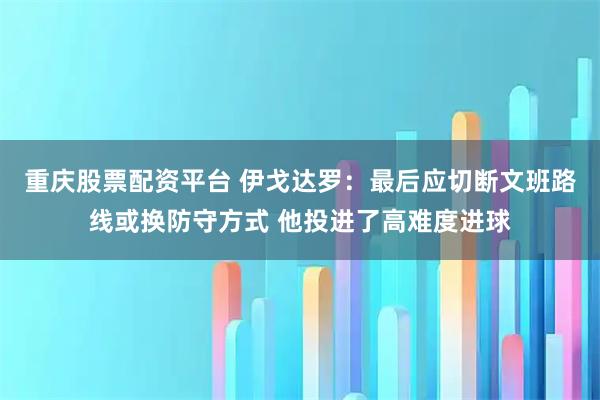 重庆股票配资平台 伊戈达罗:最后应切断文班路线或换防守方式 他投进了高难度进球