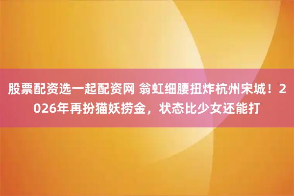 股票配资选一起配资网 翁虹细腰扭炸杭州宋城！2026年再扮猫妖捞金，状态比少女还能打