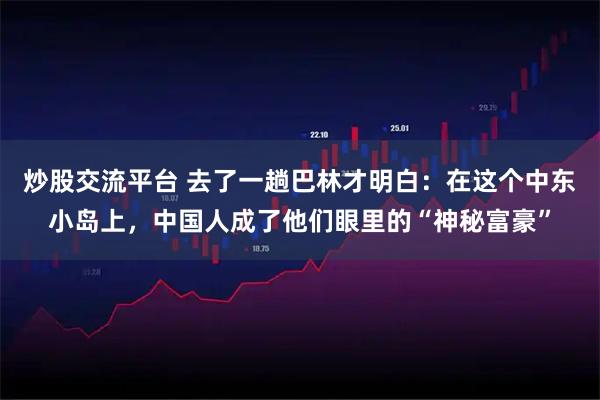 炒股交流平台 去了一趟巴林才明白：在这个中东小岛上，中国人成了他们眼里的“神秘富豪”