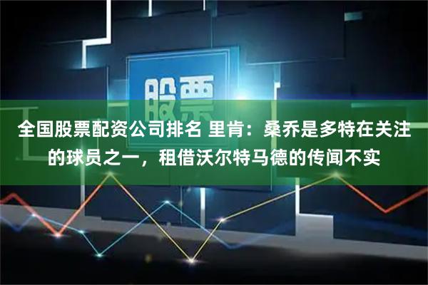 全国股票配资公司排名 里肯:桑乔是多特在关注的球员之一,租借沃尔特马德的传闻不实