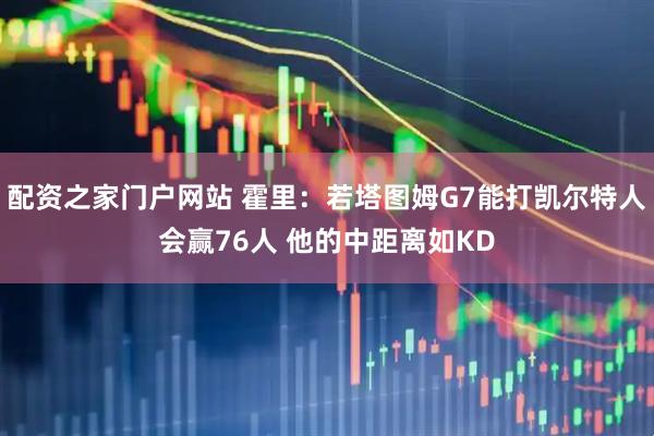 配资之家门户网站 霍里：若塔图姆G7能打凯尔特人会赢76人 他的中距离如KD