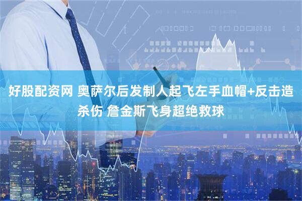 好股配资网 奥萨尔后发制人起飞左手血帽+反击造杀伤 詹金斯飞身超绝救球