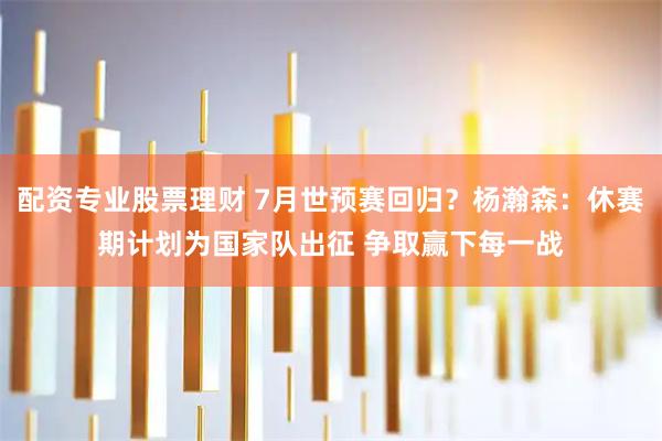 配资专业股票理财 7月世预赛回归？杨瀚森：休赛期计划为国家队出征 争取赢下每一战