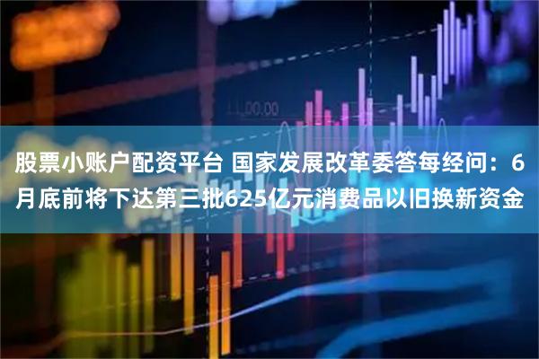 股票小账户配资平台 国家发展改革委答每经问:6月底前将下达第三批625亿元消费品以旧换新资金