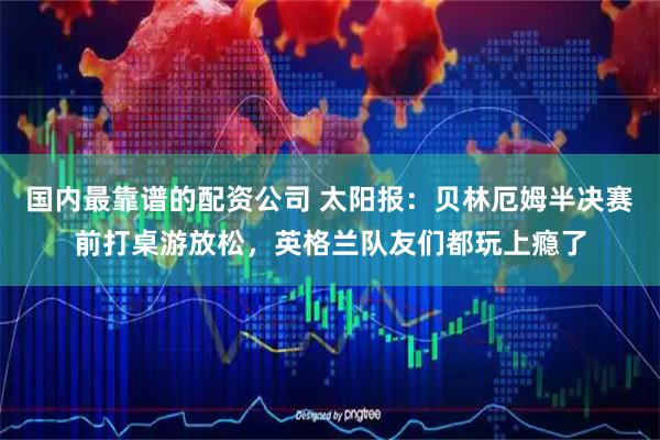 国内最靠谱的配资公司 太阳报：贝林厄姆半决赛前打桌游放松，英格兰队友们都玩上瘾了