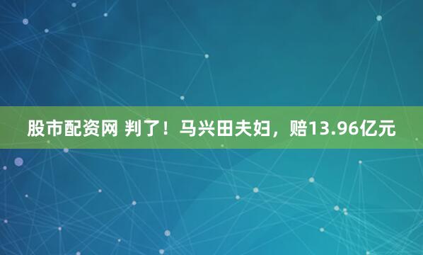 股市配资网 判了！马兴田夫妇，赔13.96亿元