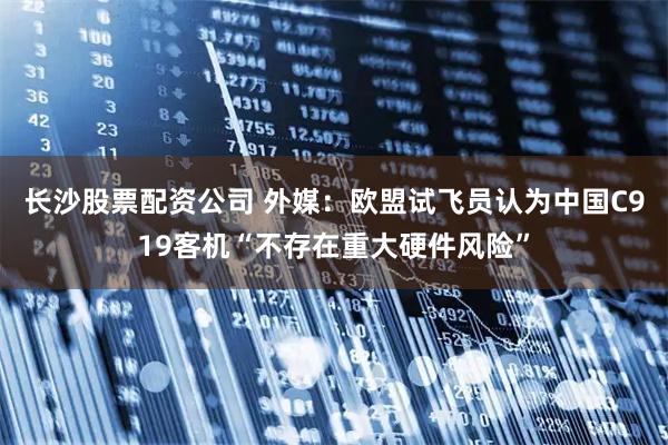 长沙股票配资公司 外媒：欧盟试飞员认为中国C919客机“不存在重大硬件风险”