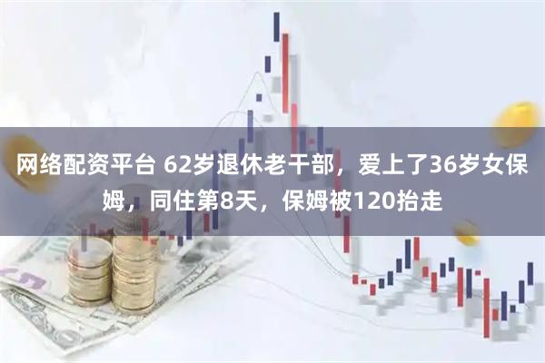 网络配资平台 62岁退休老干部，爱上了36岁女保姆，同住第8天，保姆被120抬走
