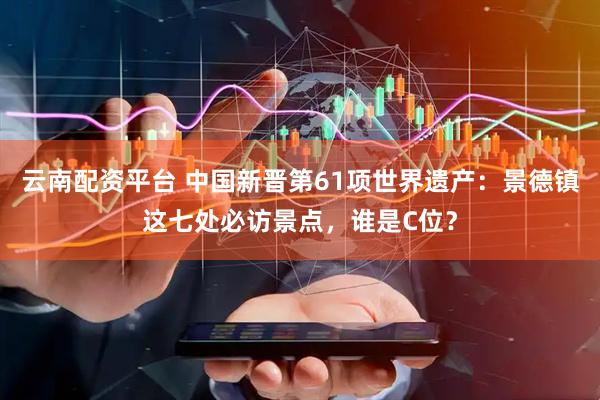 云南配资平台 中国新晋第61项世界遗产：景德镇这七处必访景点，谁是C位？