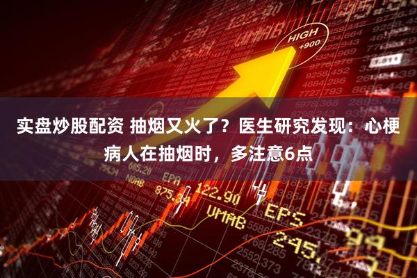 实盘炒股配资 抽烟又火了?医生研究发现:心梗病人在抽烟时,多注意6点