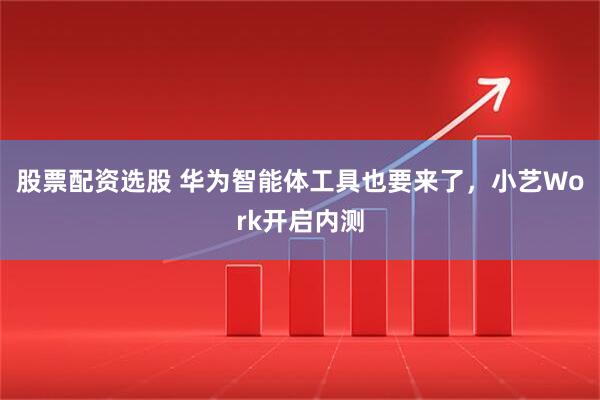 股票配资选股 华为智能体工具也要来了，小艺Work开启内测