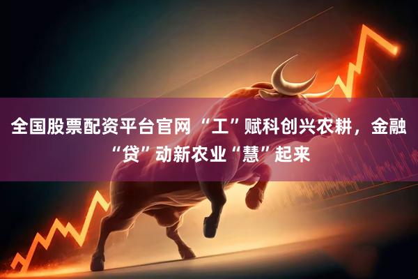 全国股票配资平台官网 “工”赋科创兴农耕，金融“贷”动新农业“慧”起来