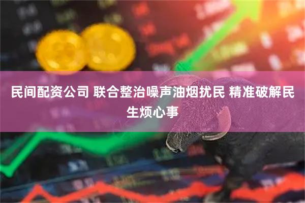 民间配资公司 联合整治噪声油烟扰民 精准破解民生烦心事