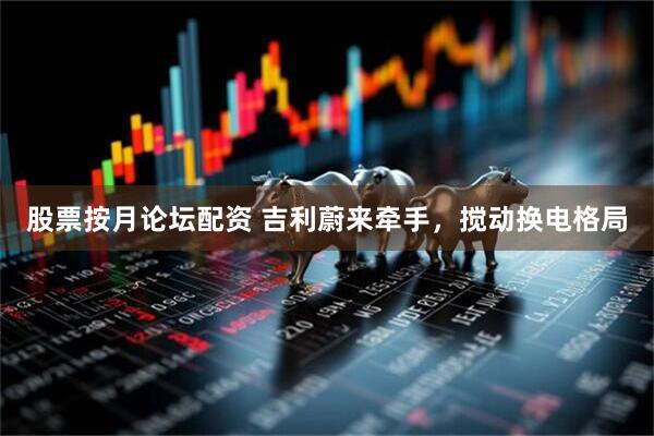 股票按月论坛配资 吉利蔚来牵手，搅动换电格局