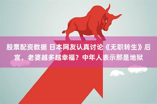 股票配资数据 日本网友认真讨论《无职转生》后宫，老婆越多越幸福？中年人表示那是地狱